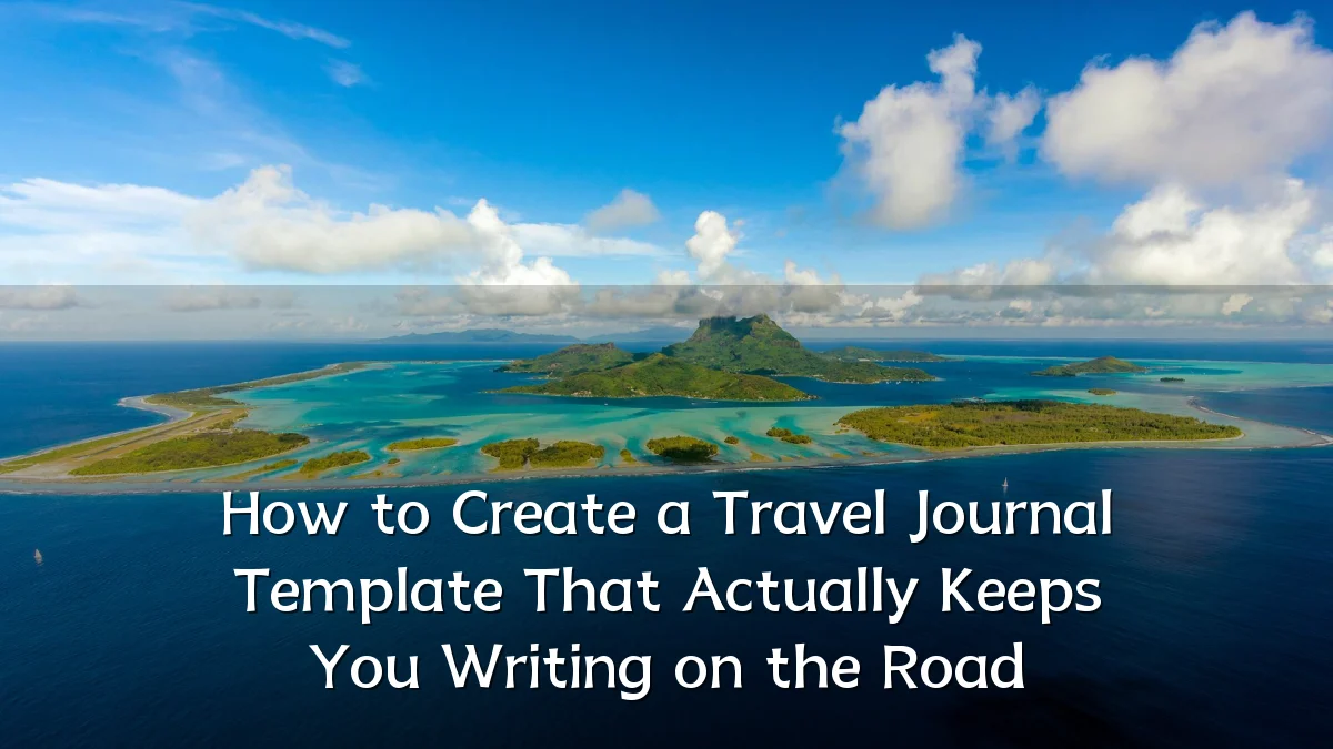 How to Create a Travel Journal Template That Actually Keeps You Writing on the Road